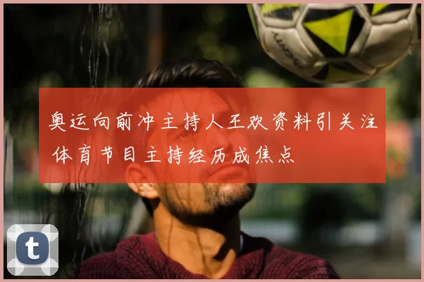 奥运向前冲主持人王欢资料引关注 体育节目主持经历成焦点