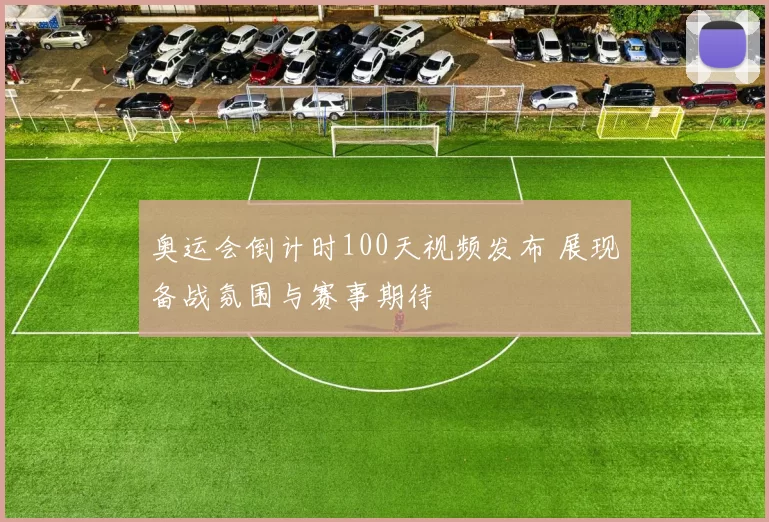 奥运会倒计时100天视频发布 展现备战氛围与赛事期待