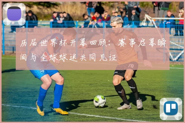 历届世界杯开幕回顾：赛事启幕瞬间与全球球迷共同见证