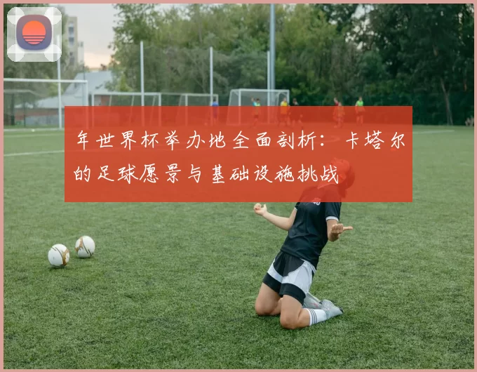年世界杯举办地全面剖析:卡塔尔的足球愿景与基础设施挑战