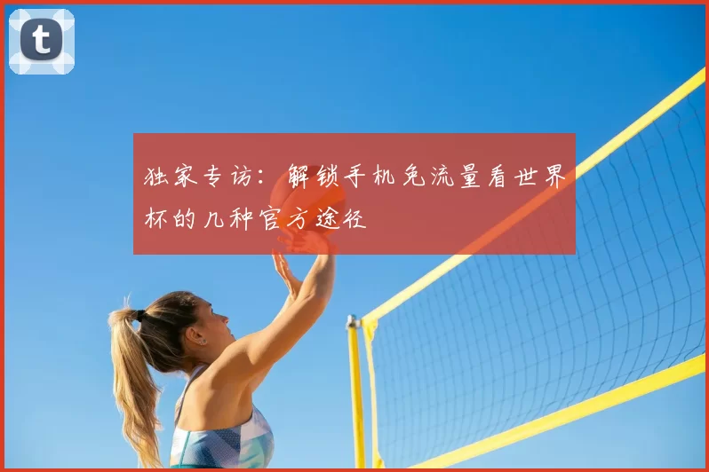 独家专访:解锁手机免流量看世界杯的几种官方途径