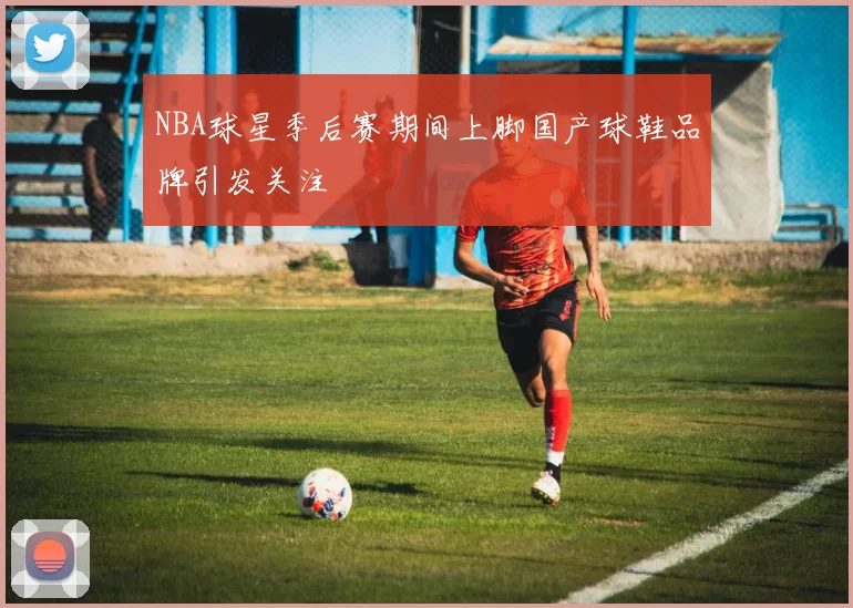 NBA球星季后赛期间上脚国产球鞋品牌引发关注