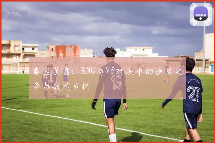赛后复盘：RNG与V5对决中的速度之争与战术分析