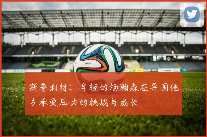 斯普利特:年轻的杨瀚森在异国他乡承受压力的挑战与成长