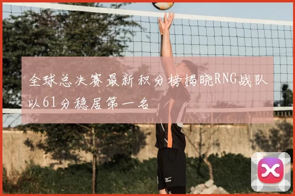 全球总决赛最新积分榜揭晓RNG战队以61分稳居第一名