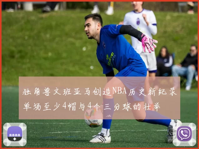 独角兽文班亚马创造NBA历史新纪录单场至少4帽与4个三分球的壮举