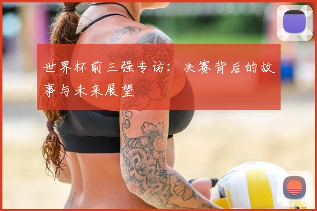 世界杯前三强专访：决赛背后的故事与未来展望