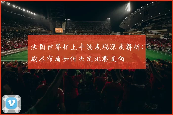 法国世界杯上半场表现深度解析：战术布局如何决定比赛走向
