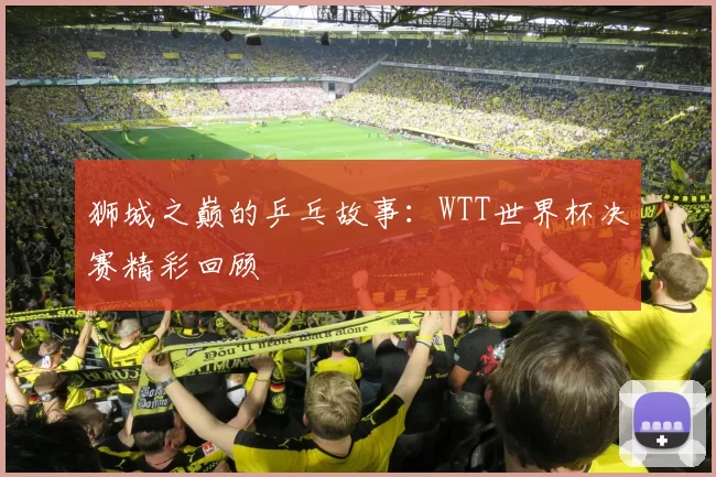 狮城之巅的乒乓故事:WTT世界杯决赛精彩回顾