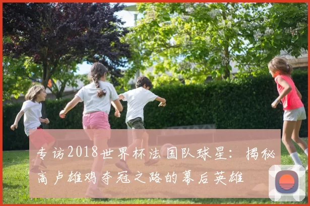 专访2018世界杯法国队球星:揭秘高卢雄鸡夺冠之路的幕后英雄