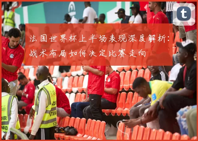 法国世界杯上半场表现深度解析：战术布局如何决定比赛走向