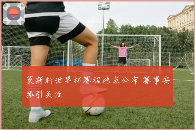 莫斯科世界杯赛程地点公布 赛事安排引关注