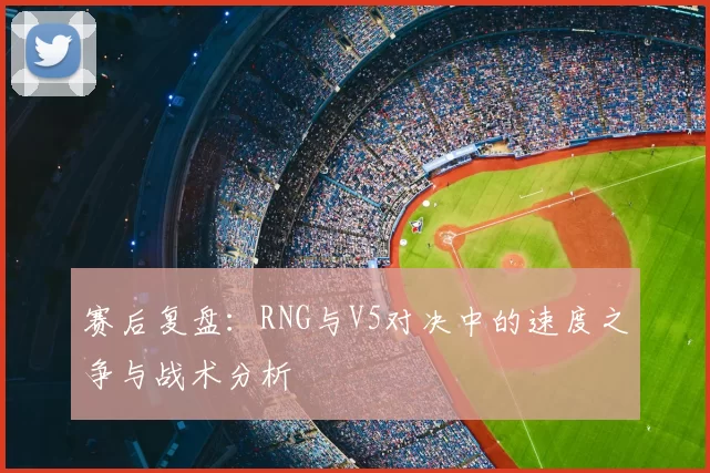 赛后复盘:RNG与V5对决中的速度之争与战术分析