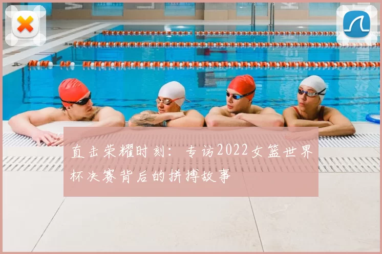 直击荣耀时刻:专访2022女篮世界杯决赛背后的拼搏故事