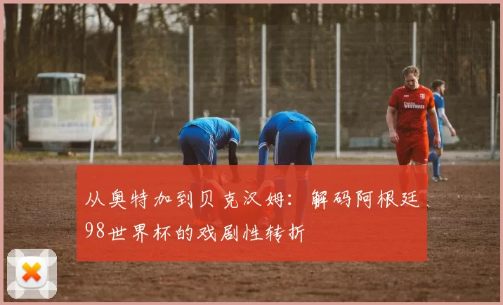 从奥特加到贝克汉姆:解码阿根廷98世界杯的戏剧性转折