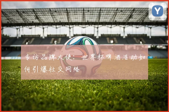 专访品牌大使:世界杯啤酒活动如何引爆社交网络