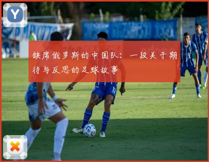 缺席俄罗斯的中国队：一段关于期待与反思的足球故事