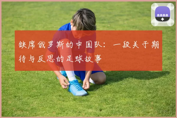 缺席俄罗斯的中国队:一段关于期待与反思的足球故事