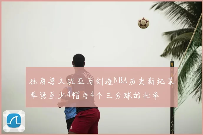 独角兽文班亚马创造NBA历史新纪录单场至少4帽与4个三分球的壮举