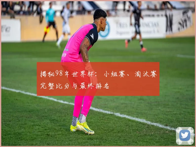 揭秘98年世界杯：小组赛、淘汰赛完整比分与最终排名