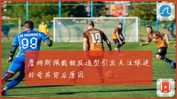 詹姆斯佩戴假发造型引发关注球迷好奇其背后原因