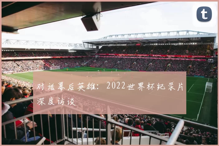 对话幕后英雄:2022世界杯纪录片深度访谈