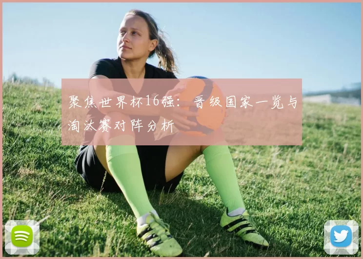 聚焦世界杯16强：晋级国家一览与淘汰赛对阵分析
