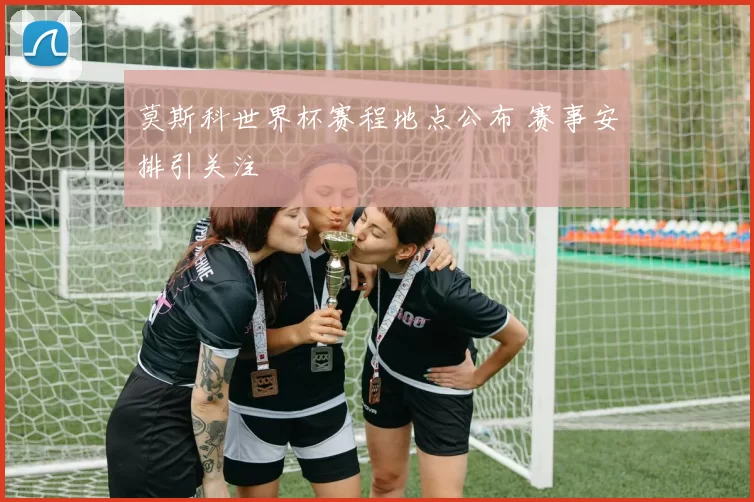 莫斯科世界杯赛程地点公布 赛事安排引关注