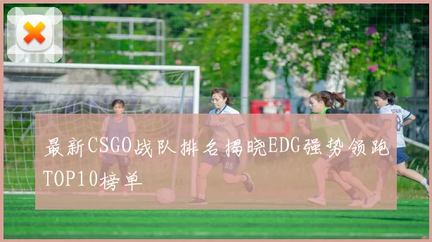 最新CSGO战队排名揭晓EDG强势领跑TOP10榜单