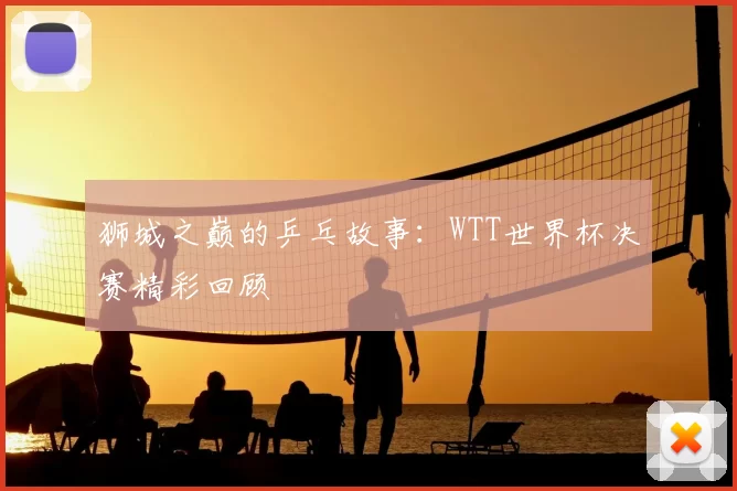 狮城之巅的乒乓故事:WTT世界杯决赛精彩回顾