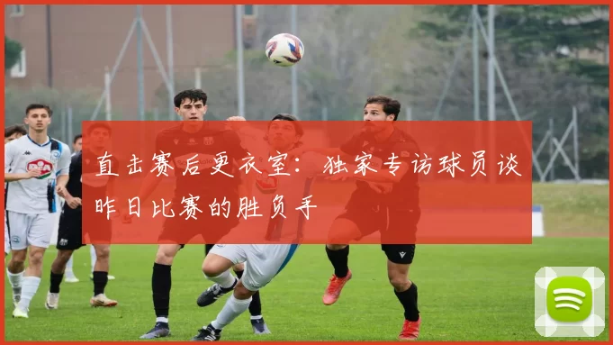 直击赛后更衣室：独家专访球员谈昨日比赛的胜负手