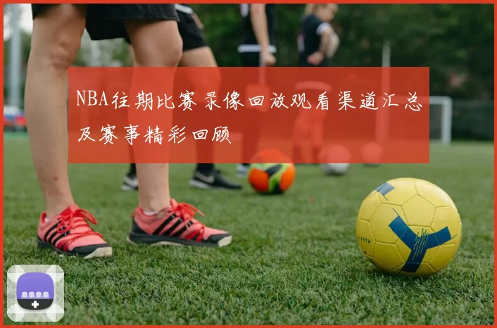 NBA往期比赛录像回放观看渠道汇总及赛事精彩回顾