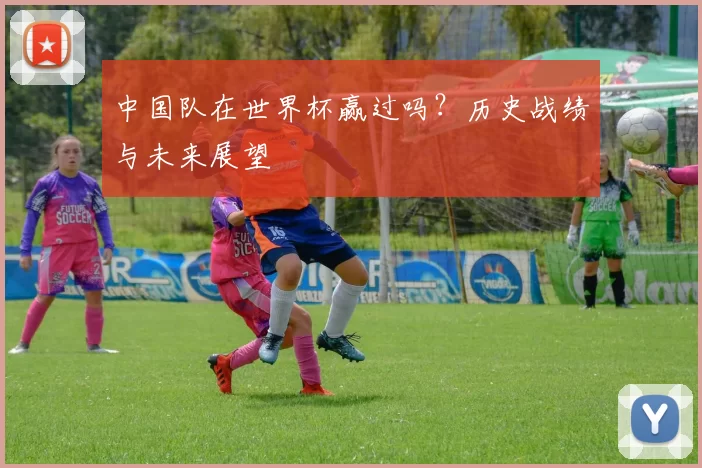 中国队在世界杯赢过吗?历史战绩与未来展望