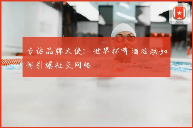专访品牌大使:世界杯啤酒活动如何引爆社交网络
