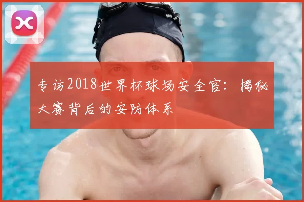 专访2018世界杯球场安全官:揭秘大赛背后的安防体系