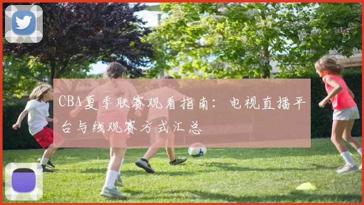 CBA夏季联赛观看指南：电视直播平台与线观赛方式汇总