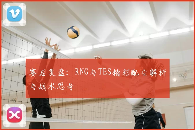 赛后复盘：RNG与TES精彩配合解析与战术思考