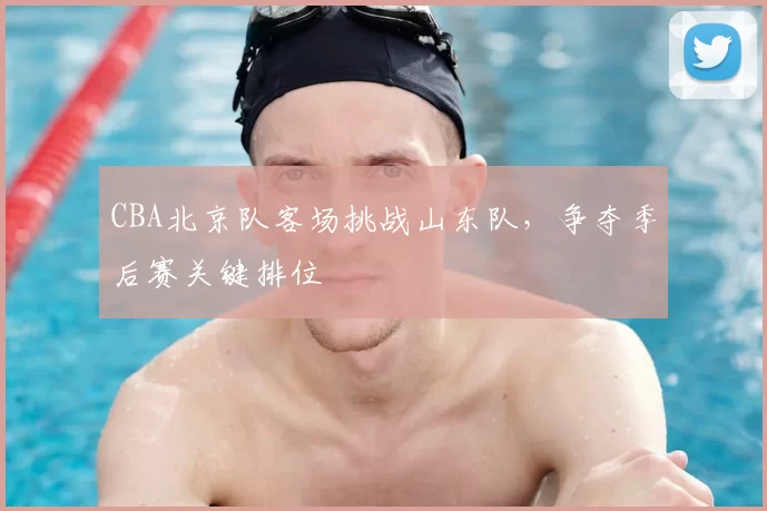 CBA北京队客场挑战山东队，争夺季后赛关键排位