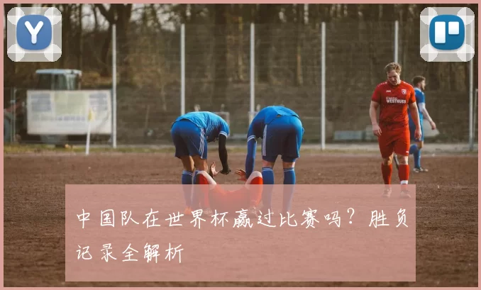 中国队在世界杯赢过比赛吗？胜负记录全解析