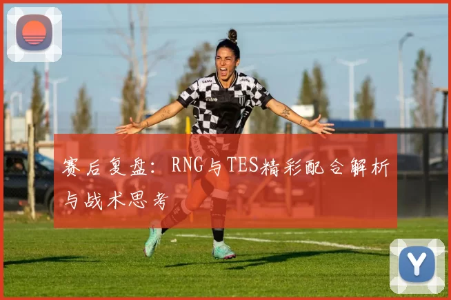 赛后复盘：RNG与TES精彩配合解析与战术思考