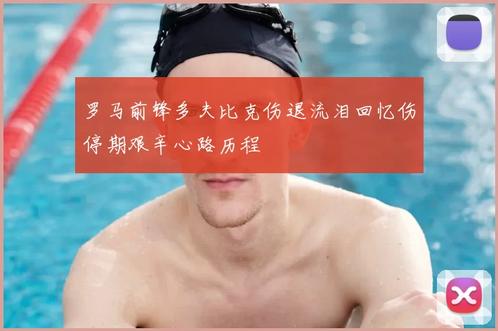 罗马前锋多夫比克伤退流泪回忆伤停期艰辛心路历程