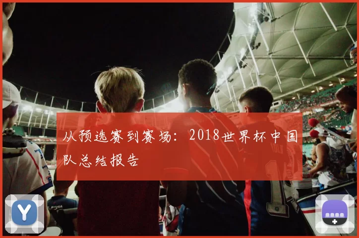从预选赛到赛场:2018世界杯中国队总结报告