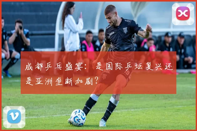 成都乒乓盛宴：是国际乒坛复兴还是亚洲垄断加剧？