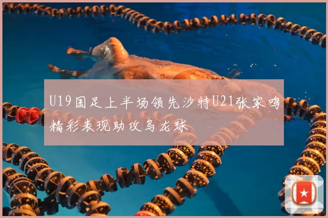U19国足上半场领先沙特U21张家鸣精彩表现助攻乌龙球