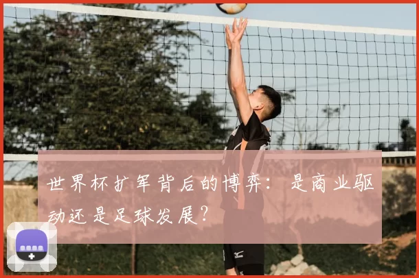世界杯扩军背后的博弈:是商业驱动还是足球发展?