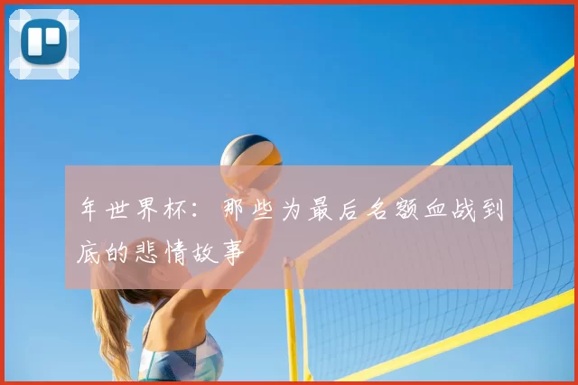 年世界杯:那些为最后名额血战到底的悲情故事