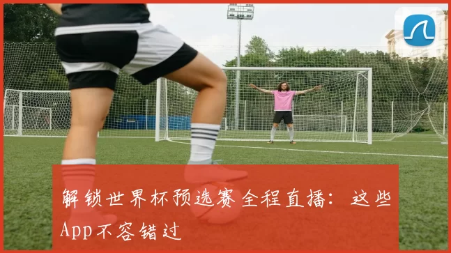 解锁世界杯预选赛全程直播：这些App不容错过