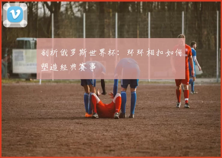 剖析俄罗斯世界杯:环环相扣如何塑造经典赛事