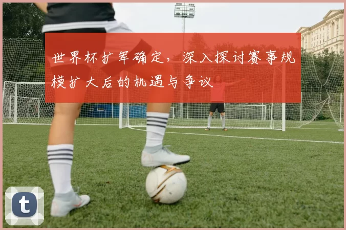 世界杯扩军确定,深入探讨赛事规模扩大后的机遇与争议