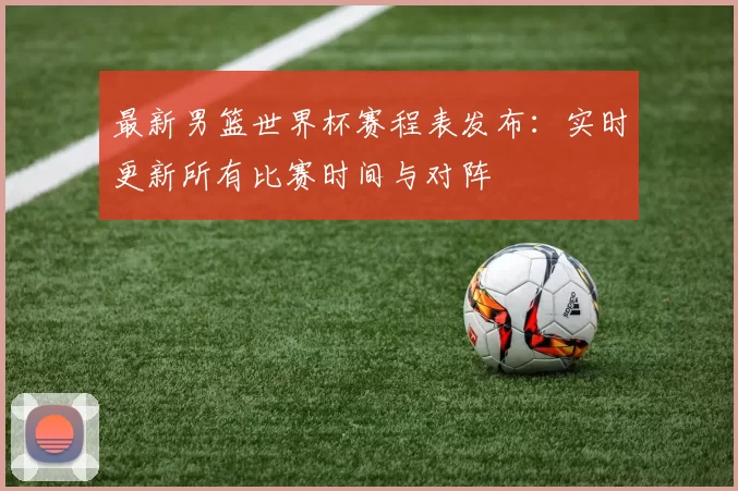 最新男篮世界杯赛程表发布:实时更新所有比赛时间与对阵